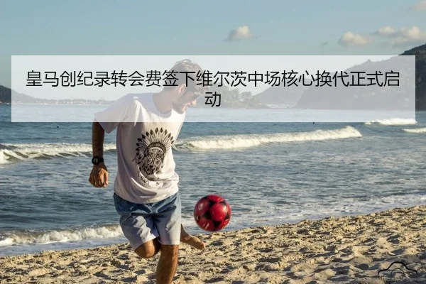 皇马创纪录转会费签下维尔茨中场核心换代正式启动