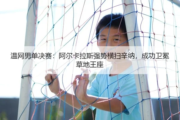 温网男单决赛：阿尔卡拉斯强势横扫辛纳，成功卫冕草地王座