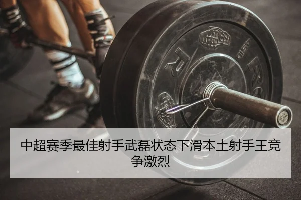 中超赛季最佳射手武磊状态下滑本土射手王竞争激烈